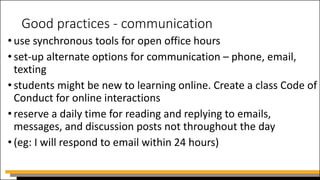 Good practices - communication
• use synchronous tools for open office hours
• set-up alternate options for communication – phone, email,
texting
• students might be new to learning online. Create a class Code of
Conduct for online interactions
• reserve a daily time for reading and replying to emails,
messages, and discussion posts not throughout the day
• (eg: I will respond to email within 24 hours)
 