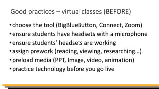 Good practices – virtual classes (BEFORE)
•choose the tool (BigBlueButton, Connect, Zoom)
•ensure students have headsets with a microphone
•ensure students’ headsets are working
•assign prework (reading, viewing, researching…)
•preload media (PPT, Image, video, animation)
•practice technology before you go live
 