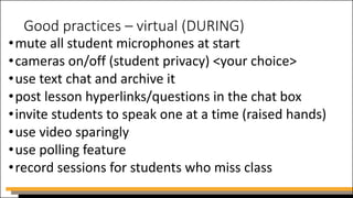 Good practices – virtual (DURING)
•mute all student microphones at start
•cameras on/off (student privacy) <your choice>
•use text chat and archive it
•post lesson hyperlinks/questions in the chat box
•invite students to speak one at a time (raised hands)
•use video sparingly
•use polling feature
•record sessions for students who miss class
 