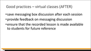Good practices – virtual classes (AFTER)
•save messaging box discussion after each session
•provide feedback on messaging discussion
•ensure that the recorded lesson is made available
to students for future reference
 