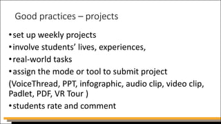 Good practices – projects
•set up weekly projects
•involve students’ lives, experiences,
•real-world tasks
•assign the mode or tool to submit project
(VoiceThread, PPT, infographic, audio clip, video clip,
Padlet, PDF, VR Tour )
•students rate and comment
 