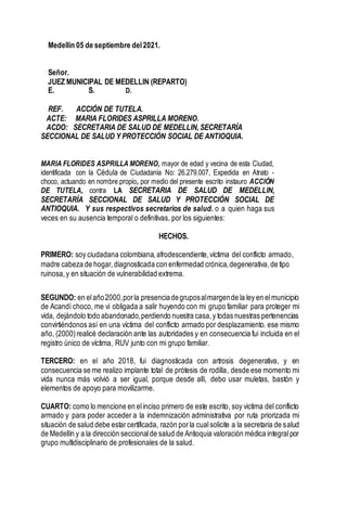 Medellín 05 de septiembre del2021.
Señor.
JUEZ MUNICIPAL DE MEDELLIN (REPARTO)
E. S. D.
REF. ACCIÓN DE TUTELA.
ACTE: MARIA FLORIDES ASPRILLA MORENO.
ACDO: SECRETARIA DE SALUD DE MEDELLIN, SECRETARÍA
SECCIONAL DE SALUD Y PROTECCIÓN SOCIAL DE ANTIOQUIA.
MARIA FLORIDES ASPRILLA MORENO, mayor de edad y vecina de esta Ciudad,
identificada con la Cédula de Ciudadanía No: 26.279.007, Expedida en Atrato -
choco, actuando en nombre propio, por medio del presente escrito instauro ACCIÓN
DE TUTELA, contra LA SECRETARIA DE SALUD DE MEDELLIN,
SECRETARÍA SECCIONAL DE SALUD Y PROTECCIÓN SOCIAL DE
ANTIOQUIA. Y sus respectivos secretarios de salud. o a quien haga sus
veces en su ausencia temporal o definitivas, por los siguientes:
HECHOS.
PRIMERO: soy ciudadana colombiana,afrodescendiente,víctima del conflicto armado,
madre cabeza de hogar,diagnosticada con enfermedad crónica,degenerativa,de tipo
ruinosa,y en situación de vulnerabilidad extrema.
SEGUNDO: en elaño2000,porla presenciadegruposalmargende la ley en elmunicipio
de Acandí choco, me vi obligada a salir huyendo con mi grupo familiar para proteger mi
vida, dejándolo todo abandonado,perdiendo nuestra casa,y todas nuestras pertenencias
convirtiéndonos así en una víctima del conflicto armado por desplazamiento. ese mismo
año, (2000) realicé declaración ante las autoridades y en consecuencia fui incluida en el
registro único de víctima, RUV junto con mi grupo familiar.
TERCERO: en el año 2018, fui diagnosticada con artrosis degenerativa, y en
consecuencia se me realizo implante total de prótesis de rodilla, desde ese momento mi
vida nunca más volvió a ser igual, porque desde allí, debo usar muletas, bastón y
elementos de apoyo para movilizarme.
CUARTO: como lo mencione en elinciso primero de este escrito, soy victima del conflicto
armado y para poder acceder a la indemnización administrativa por ruta priorizada mi
situación de salud debe estarcertificada, razón porla cualsolicite a la secretaria de salud
de Medellín y a la dirección seccionalde salud de Antioquia valoración médica integralpor
grupo multidisciplinario de profesionales de la salud.
 