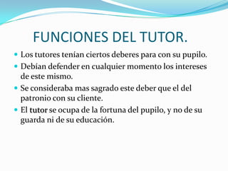 FUNCIONES DEL TUTOR.
 Los tutores tenían ciertos deberes para con su pupilo.
 Debían defender en cualquier momento los intereses

de este mismo.
 Se consideraba mas sagrado este deber que el del
patronio con su cliente.
 El tutor se ocupa de la fortuna del pupilo, y no de su
guarda ni de su educación.

 