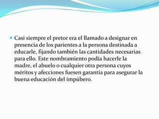  Casi siempre el pretor era el llamado a designar en

presencia de los parientes a la persona destinada a
educarle, fijando también las cantidades necesarias
para ello. Este nombramiento podía hacerle la
madre, el abuelo o cualquier otra persona cuyos
méritos y afecciones fuesen garantía para asegurar la
buena educación del impúbero.

 