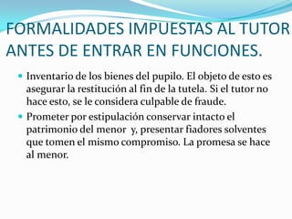 FORMALIDADES IMPUESTAS AL TUTOR
ANTES DE ENTRAR EN FUNCIONES.
 Inventario de los bienes del pupilo. El objeto de esto es

asegurar la restitución al fin de la tutela. Si el tutor no
hace esto, se le considera culpable de fraude.
 Prometer por estipulación conservar intacto el
patrimonio del menor y, presentar fiadores solventes
que tomen el mismo compromiso. La promesa se hace
al menor.

 