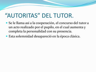 “AUTORITAS” DEL TUTOR.
 Se le llama así a la cooperación, el concurso del tutor a

un acto realizado por el pupilo, en el cual aumenta y
completa la personalidad con su presencia.
 Esta solemnidad desapareció en la época clásica.

 