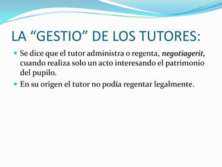 LA “GESTIO” DE LOS TUTORES:
 Se dice que el tutor administra o regenta, negotiagerit,

cuando realiza solo un acto interesando el patrimonio
del pupilo.
 En su origen el tutor no podía regentar legalmente.

 