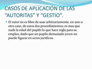 CASOS DE APLICACIÓN DE LAS
“AUTORITAS” Y “GESTIO”.
 El tutor no es libre de usar arbitrariamente, en uno u

otro caso, de estos dos procedimientos; es mas que
nada la edad del pupilo lo que hace regla para su
empleo, dado que un pupilo demasiado joven no
puede figurar en actos jurídicos.

 