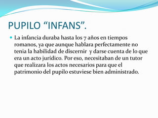 PUPILO “INFANS”.
 La infancia duraba hasta los 7 años en tiempos

romanos, ya que aunque hablara perfectamente no
tenia la habilidad de discernir y darse cuenta de lo que
era un acto jurídico. Por eso, necesitaban de un tutor
que realizara los actos necesarios para que el
patrimonio del pupilo estuviese bien administrado.

 