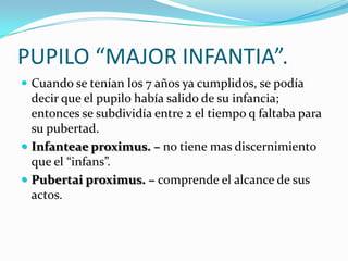 PUPILO “MAJOR INFANTIA”.
 Cuando se tenían los 7 años ya cumplidos, se podía

decir que el pupilo había salido de su infancia;
entonces se subdividía entre 2 el tiempo q faltaba para
su pubertad.
 Infanteae proximus. – no tiene mas discernimiento
que el “infans”.
 Pubertai proximus. – comprende el alcance de sus
actos.

 