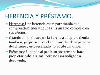 HERENCIA Y PRÉSTAMO.
 Herencia: Una herencia es un patrimonio que

comprende bienes y deudas. Es un acto complejo en
sus efectos.
 Cuando el pupilo acepta la herencia adquiere deudas
también, ya que se hace el continuador de la persona
del difunto y este resultado no puede dividirse.
 Préstamo: El pupilo al pedir un préstamo se hace
propietario de la suma, pero no esta obligado a
devolverlo.

 