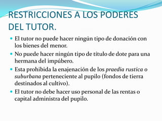 RESTRICCIONES A LOS PODERES
DEL TUTOR.
 El tutor no puede hacer ningún tipo de donación con

los bienes del menor.
 No puede hacer ningún tipo de título de dote para una
hermana del impúbero.
 Esta prohibida la enajenación de los praedia rustica o
suburbana perteneciente al pupilo (fondos de tierra
destinados al cultivo).
 El tutor no debe hacer uso personal de las rentas o
capital administra del pupilo.

 