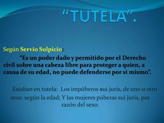 Según Servio Sulpicio:
“Es un poder dado y permitido por el Derecho
civil sobre una cabeza libre para proteger a quien, a
causa de su edad, no puede defenderse por si mismo”.
Estaban en tutela: Los impúberos sui juris, de uno u otro
sexo. según la edad; Y las mujeres púberas sui juris, por
razón del sexo.

 