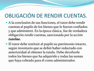 OBLIGACIÓN DE RENDIR CUENTAS.
 A la conclusión de sus funciones, el tutor debe rendir

cuentas al pupilo de los bienes que le fueron confiados
y que administró. En la época clásica, fue de verdadera
obligación rendir cuentas, sancionada por la acción
tutelae.
 El tutor debe restituir al pupilo su patrimonio intacto,
según inventario que se debió haber redactado con
anterioridad al obtener la tutela. Debe devolverle
todos los bienes que ha adquirido y todas las sumas
que haya cobrado para él como administrador.

 