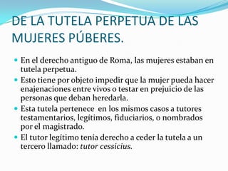 DE LA TUTELA PERPETUA DE LAS
MUJERES PÚBERES.
 En el derecho antiguo de Roma, las mujeres estaban en

tutela perpetua.
 Esto tiene por objeto impedir que la mujer pueda hacer
enajenaciones entre vivos o testar en prejuicio de las
personas que deban heredarla.
 Esta tutela pertenece en los mismos casos a tutores
testamentarios, legítimos, fiduciarios, o nombrados
por el magistrado.
 El tutor legítimo tenía derecho a ceder la tutela a un
tercero llamado: tutor cessicius.

 