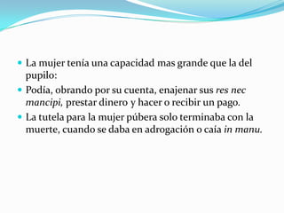  La mujer tenía una capacidad mas grande que la del

pupilo:
 Podía, obrando por su cuenta, enajenar sus res nec
mancipi, prestar dinero y hacer o recibir un pago.
 La tutela para la mujer púbera solo terminaba con la
muerte, cuando se daba en adrogación o caía in manu.

 