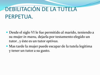 DEBILITACIÓN DE LA TUTELA
PERPETUA.
 Desde el siglo VI le fue permitido al marido, teniendo a

su mujer in manu, dejarla por testamento elegido un
tutor , y éste es un tutor optivus.
 Mas tarde la mujer puede escapar de la tutela legítima
y tener un tutor a su gusto.

 