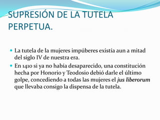 SUPRESIÓN DE LA TUTELA
PERPETUA.
 La tutela de la mujeres impúberes existía aun a mitad

del siglo IV de nuestra era.
 En 1410 si ya no había desaparecido, una constitución
hecha por Honorio y Teodosio debió darle el último
golpe, concediendo a todas las mujeres el jus liberorum
que llevaba consigo la dispensa de la tutela.

 