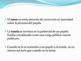  El tutor no tiene derecho de corrección ni autoridad

sobre la persona del pupilo.
 La tutela se termina en la pubertad de un pupilo.

Estaba considerada como una carga pública manue
publicum.
 Cuando se le es sometido a un pupilo a la tutela, no es

menos sui juris que cuando no la tenía.

 