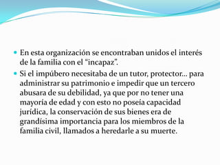  En esta organización se encontraban unidos el interés

de la familia con el “incapaz”.
 Si el impúbero necesitaba de un tutor, protector… para
administrar su patrimonio e impedir que un tercero
abusara de su debilidad, ya que por no tener una
mayoría de edad y con esto no poseía capacidad
jurídica, la conservación de sus bienes era de
grandísima importancia para los miembros de la
familia civil, llamados a heredarle a su muerte.

 