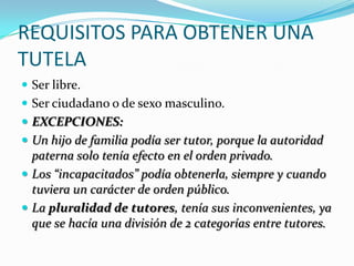 REQUISITOS PARA OBTENER UNA
TUTELA
 Ser libre.
 Ser ciudadano o de sexo masculino.
 EXCEPCIONES:
 Un hijo de familia podía ser tutor, porque la autoridad

paterna solo tenía efecto en el orden privado.
 Los “incapacitados” podía obtenerla, siempre y cuando
tuviera un carácter de orden público.
 La pluralidad de tutores, tenía sus inconvenientes, ya
que se hacía una división de 2 categorías entre tutores.

 
