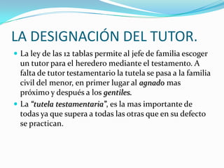 LA DESIGNACIÓN DEL TUTOR.
 La ley de las 12 tablas permite al jefe de familia escoger

un tutor para el heredero mediante el testamento. A
falta de tutor testamentario la tutela se pasa a la familia
civil del menor, en primer lugar al agnado mas
próximo y después a los gentiles.
 La “tutela testamentaria”, es la mas importante de
todas ya que supera a todas las otras que en su defecto
se practican.

 
