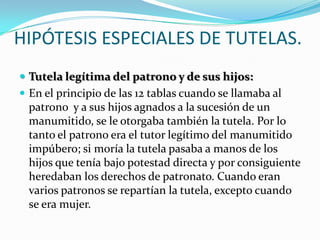 HIPÓTESIS ESPECIALES DE TUTELAS.
 Tutela legítima del patrono y de sus hijos:
 En el principio de las 12 tablas cuando se llamaba al

patrono y a sus hijos agnados a la sucesión de un
manumitido, se le otorgaba también la tutela. Por lo
tanto el patrono era el tutor legítimo del manumitido
impúbero; si moría la tutela pasaba a manos de los
hijos que tenía bajo potestad directa y por consiguiente
heredaban los derechos de patronato. Cuando eran
varios patronos se repartían la tutela, excepto cuando
se era mujer.

 
