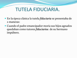 TUTELA FIDUCIARIA.
 En la época clásica la tutela fiduciaria se presentaba de

2 maneras:
 Cuando el padre emancipador moría sus hijos agnados
quedaban como tutores fiduciarios de su hermano
impúbero.

 
