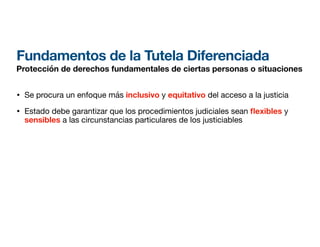 Fundamentos de la Tutela Diferenciada
Protección de derechos fundamentales de ciertas personas o situaciones
• Se procura un enfoque más inclusivo y equitativo del acceso a la justicia
• Estado debe garantizar que los procedimientos judiciales sean exibles y
sensibles a las circunstancias particulares de los justiciables
 