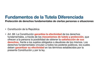 Fundamentos de la Tutela Diferenciada
Protección de derechos fundamentales de ciertas personas o situaciones
• Constitución de la República
• Art. 68: La Constitución garantiza la efectividad de los derechos
fundamentales, a través de los mecanismos de tutela y protección, que
ofrecen a la persona la posibilidad de obtener la satisfacción de sus
derechos, frente a los sujetos obligados o deudores de los mismos. Los
derechos fundamentales vinculan a todos los poderes públicos, los cuales
deben garantizar su efectividad en los términos establecidos por la
presente Constitución y por la ley.
 