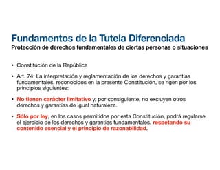 Fundamentos de la Tutela Diferenciada
Protección de derechos fundamentales de ciertas personas o situaciones
• Constitución de la República
• Art. 74: La interpretación y reglamentación de los derechos y garantías
fundamentales, reconocidos en la presente Constitución, se rigen por los
principios siguientes:
• No tienen carácter limitativo y, por consiguiente, no excluyen otros
derechos y garantías de igual naturaleza.
• Sólo por ley, en los casos permitidos por esta Constitución, podrá regularse
el ejercicio de los derechos y garantías fundamentales, respetando su
contenido esencial y el principio de razonabilidad.
 