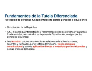 Fundamentos de la Tutela Diferenciada
Protección de derechos fundamentales de ciertas personas o situaciones
• Constitución de la República
• Art. 74 (cont.): La interpretación y reglamentación de los derechos y garantías
fundamentales, reconocidos en la presente Constitución, se rigen por los
principios siguientes:
• Los tratados, pactos y convenciones relativos a derechos humanos,
suscritos y rati
fi
cados por el Estado dominicano, tienen jerarquía
constitucional y son de aplicación directa e inmediata por los tribunales y
demás órganos del Estado.
 