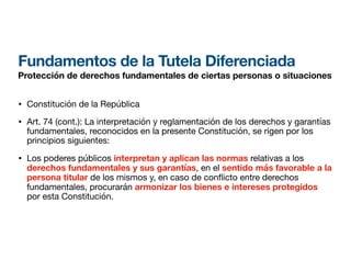 Fundamentos de la Tutela Diferenciada
Protección de derechos fundamentales de ciertas personas o situaciones
• Constitución de la República
• Art. 74 (cont.): La interpretación y reglamentación de los derechos y garantías
fundamentales, reconocidos en la presente Constitución, se rigen por los
principios siguientes:
• Los poderes públicos interpretan y aplican las normas relativas a los
derechos fundamentales y sus garantías, en el sentido más favorable a la
persona titular de los mismos y, en caso de con icto entre derechos
fundamentales, procurarán armonizar los bienes e intereses protegidos
por esta Constitución.
 