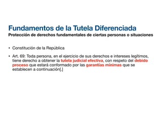 Fundamentos de la Tutela Diferenciada
Protección de derechos fundamentales de ciertas personas o situaciones
• Constitución de la República
• Art. 69: Toda persona, en el ejercicio de sus derechos e intereses legítimos,
tiene derecho a obtener la tutela judicial efectiva, con respeto del debido
proceso que estará conformado por las garantías mínimas que se
establecen a continuación[.]
 