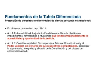 Fundamentos de la Tutela Diferenciada
Protección de derechos fundamentales de ciertas personas o situaciones
• En términos procesales, Ley 137-11:
• Art. 7.1: Accesibilidad. La jurisdicción debe estar libre de obstáculos,
impedimentos, formalismos o ritualismos que limiten irrazonablemente la
accesibilidad y oportunidad de la justicia.
• Art. 7.3: Constitucionalidad. Corresponde al Tribunal Constitucional y al
Poder Judicial, en el marco de sus respectivas competencias, garantizar
la supremacía, integridad y e
fi
cacia de la Constitución y del bloque de
constitucionalidad.
 
