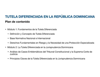 TUTELA DIFERENCIADA EN LA REPÚBLICA DOMINICANA
Plan de contenido
• Módulo 1: Fundamentos de la Tutela Diferenciada
• De
fi
nición y Concepto de Tutela Diferenciada
• Base Normativa Nacional e Internacional
• Derechos Fundamentales en Riesgo y la Necesidad de una Protección Especializada
• Módulo 2: La Tutela Diferenciada en la Jurisprudencia Dominicana
• Análisis de Casos Emblemáticos del Tribunal Constitucional y la Suprema Corte de
Justicia
• Principios Claves de la Tutela Diferenciada en la Jurisprudencia Dominicana
 