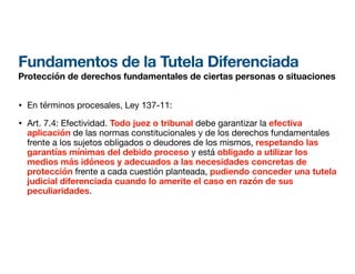 Fundamentos de la Tutela Diferenciada
Protección de derechos fundamentales de ciertas personas o situaciones
• En términos procesales, Ley 137-11:
• Art. 7.4: Efectividad. Todo juez o tribunal debe garantizar la efectiva
aplicación de las normas constitucionales y de los derechos fundamentales
frente a los sujetos obligados o deudores de los mismos, respetando las
garantías mínimas del debido proceso y está obligado a utilizar los
medios más idóneos y adecuados a las necesidades concretas de
protección frente a cada cuestión planteada, pudiendo conceder una tutela
judicial diferenciada cuando lo amerite el caso en razón de sus
peculiaridades.
 