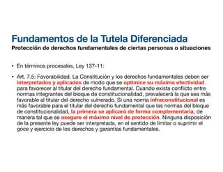 Fundamentos de la Tutela Diferenciada
Protección de derechos fundamentales de ciertas personas o situaciones
• En términos procesales, Ley 137-11:
• Art. 7.5: Favorabilidad. La Constitución y los derechos fundamentales deben ser
interpretados y aplicados de modo que se optimice su máxima efectividad
para favorecer al titular del derecho fundamental. Cuando exista con icto entre
normas integrantes del bloque de constitucionalidad, prevalecerá la que sea más
favorable al titular del derecho vulnerado. Si una norma infraconstitucional es
más favorable para el titular del derecho fundamental que las normas del bloque
de constitucionalidad, la primera se aplicará de forma complementaria, de
manera tal que se asegure el máximo nivel de protección. Ninguna disposición
de la presente ley puede ser interpretada, en el sentido de limitar o suprimir el
goce y ejercicio de los derechos y garantías fundamentales.
 