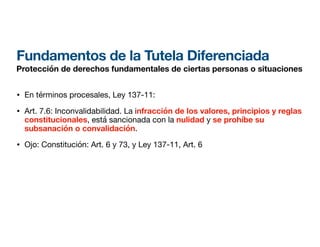 Fundamentos de la Tutela Diferenciada
Protección de derechos fundamentales de ciertas personas o situaciones
• En términos procesales, Ley 137-11:
• Art. 7.6: Inconvalidabilidad. La infracción de los valores, principios y reglas
constitucionales, está sancionada con la nulidad y se prohíbe su
subsanación o convalidación.
• Ojo: Constitución: Art. 6 y 73, y Ley 137-11, Art. 6
 