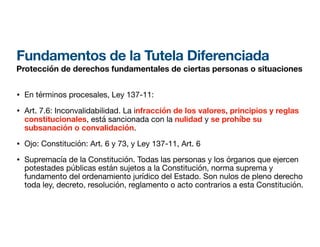 Fundamentos de la Tutela Diferenciada
Protección de derechos fundamentales de ciertas personas o situaciones
• En términos procesales, Ley 137-11:
• Art. 7.6: Inconvalidabilidad. La infracción de los valores, principios y reglas
constitucionales, está sancionada con la nulidad y se prohíbe su
subsanación o convalidación.
• Ojo: Constitución: Art. 6 y 73, y Ley 137-11, Art. 6
• Supremacía de la Constitución. Todas las personas y los órganos que ejercen
potestades públicas están sujetos a la Constitución, norma suprema y
fundamento del ordenamiento jurídico del Estado. Son nulos de pleno derecho
toda ley, decreto, resolución, reglamento o acto contrarios a esta Constitución.
 