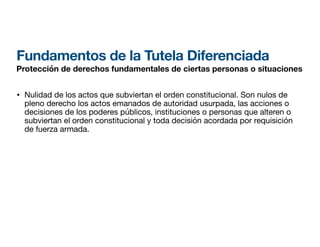 Fundamentos de la Tutela Diferenciada
Protección de derechos fundamentales de ciertas personas o situaciones
• Nulidad de los actos que subviertan el orden constitucional. Son nulos de
pleno derecho los actos emanados de autoridad usurpada, las acciones o
decisiones de los poderes públicos, instituciones o personas que alteren o
subviertan el orden constitucional y toda decisión acordada por requisición
de fuerza armada.
 