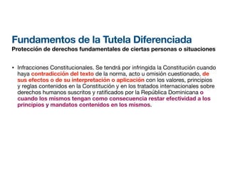 Fundamentos de la Tutela Diferenciada
Protección de derechos fundamentales de ciertas personas o situaciones
• Infracciones Constitucionales. Se tendrá por infringida la Constitución cuando
haya contradicción del texto de la norma, acto u omisión cuestionado, de
sus efectos o de su interpretación o aplicación con los valores, principios
y reglas contenidos en la Constitución y en los tratados internacionales sobre
derechos humanos suscritos y rati
fi
cados por la República Dominicana o
cuando los mismos tengan como consecuencia restar efectividad a los
principios y mandatos contenidos en los mismos.
 