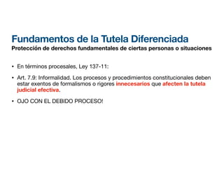 Fundamentos de la Tutela Diferenciada
Protección de derechos fundamentales de ciertas personas o situaciones
• En términos procesales, Ley 137-11:
• Art. 7.9: Informalidad. Los procesos y procedimientos constitucionales deben
estar exentos de formalismos o rigores innecesarios que afecten la tutela
judicial efectiva.
• OJO CON EL DEBIDO PROCESO!
 