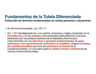 Fundamentos de la Tutela Diferenciada
Protección de derechos fundamentales de ciertas personas o situaciones
• En términos procesales, Ley 137-11:
• Art. 7.10: Interdependencia. Los valores, principios y reglas contenidos en la
Constitución y en los tratados internacionales sobre derechos humanos
adoptados por los poderes públicos de la República Dominicana,
conjuntamente con los derechos y garantías fundamentales de igual
naturaleza a los expresamente contenidos en aquéllos, integran el bloque
de constitucionalidad que sirve de parámetro al control de la
constitucionalidad y al cual está sujeto la validez formal y material de las
normas infraconstitucionales.
 