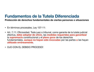 Fundamentos de la Tutela Diferenciada
Protección de derechos fundamentales de ciertas personas o situaciones
• En términos procesales, Ley 137-11:
• Art. 7.11: O
fi
ciosidad. Todo juez o tribunal, como garante de la tutela judicial
efectiva, debe adoptar de o
fi
cio, las medidas requeridas para garantizar
la supremacía constitucional y el pleno goce de los derechos
fundamentales, aunque no hayan sido invocadas por las partes o las hayan
utilizado erróneamente.
• OJO CON EL DEBIDO PROCESO!
 