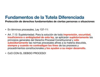 Fundamentos de la Tutela Diferenciada
Protección de derechos fundamentales de ciertas personas o situaciones
• En términos procesales, Ley 137-11:
• Art. 7.12: Supletoriedad. Para la solución de toda imprevisión, oscuridad,
insu
fi
ciencia o ambigüedad de esta ley, se aplicarán supletoriamente los
principios generales del Derecho Procesal Constitucional y sólo
subsidiariamente las normas procesales a nes a la materia discutida,
siempre y cuando no contradigan los nes de los procesos y
procedimientos constitucionales y los ayuden a su mejor desarrollo.
• OJO CON EL DEBIDO PROCESO!
 