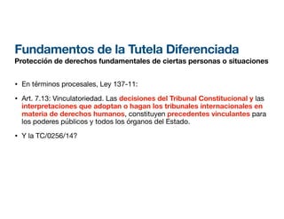 Fundamentos de la Tutela Diferenciada
Protección de derechos fundamentales de ciertas personas o situaciones
• En términos procesales, Ley 137-11:
• Art. 7.13: Vinculatoriedad. Las decisiones del Tribunal Constitucional y las
interpretaciones que adoptan o hagan los tribunales internacionales en
materia de derechos humanos, constituyen precedentes vinculantes para
los poderes públicos y todos los órganos del Estado.
• Y la TC/0256/14?
 