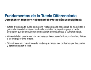 Fundamentos de la Tutela Diferenciada
Derechos en Riesgo y Necesidad de Protección Especializada
• Tutela diferenciada surge como una respuesta a la necesidad de garantizar el
goce efectivo de los derechos fundamentales de aquellos grupos de la
población que se encuentran en situación de desventaja o vulnerabilidad.
• Vulnerabilidad puede ser por razones sociales, económicas, culturales, físicas
o de cualquier otra índole.
• Situaciones son cuestiones de hecho que deben ser probadas por las partes
y apreciadas por el juez
 