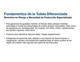 Fundamentos de la Tutela Diferenciada
Derechos en Riesgo y Necesidad de Protección Especializada
• Para garantizar la igualdad material, el Estado debe adoptar medidas
orientadas a nivelar las desventajas de ciertos grupos vulnerables, tales como
las personas con discapacidad, las mujeres, los niños, niñas y adolescentes,
los adultos mayores, entre otros
• Criterios para identi
fi
car denominadas “clases sospechosas”
• Categorías de personas que, debido a una historia de discriminación o
marginación, reciben una protección especial bajo el marco jurídico al ser
objeto de análisis más riguroso por parte de los tribunales
 