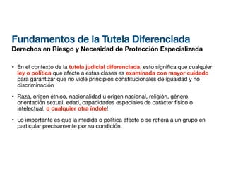 Fundamentos de la Tutela Diferenciada
Derechos en Riesgo y Necesidad de Protección Especializada
• En el contexto de la tutela judicial diferenciada, esto signi ca que cualquier
ley o política que afecte a estas clases es examinada con mayor cuidado
para garantizar que no viole principios constitucionales de igualdad y no
discriminación
• Raza, origen étnico, nacionalidad u origen nacional, religión, género,
orientación sexual, edad, capacidades especiales de carácter físico o
intelectual, o cualquier otra índole!
• Lo importante es que la medida o política afecte o se re era a un grupo en
particular precisamente por su condición.
 